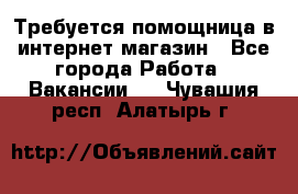 Требуется помощница в интернет-магазин - Все города Работа » Вакансии   . Чувашия респ.,Алатырь г.